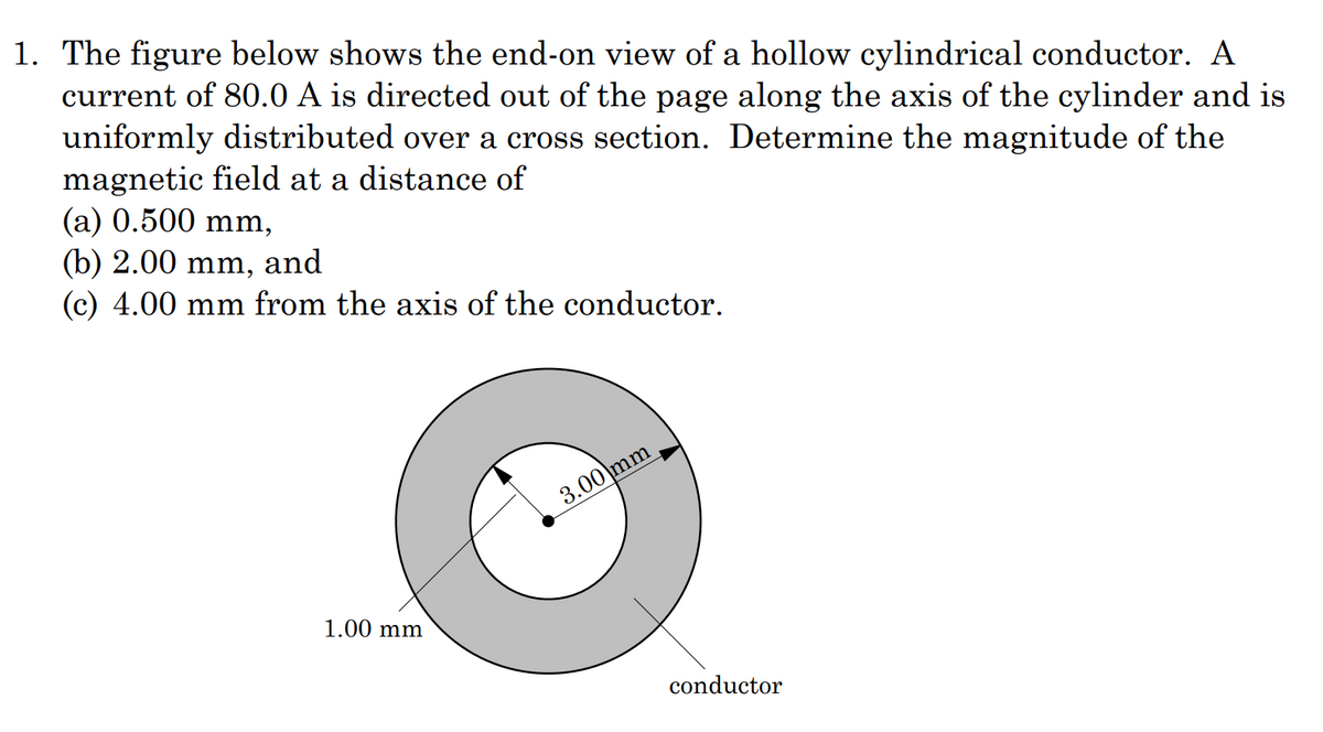 1. The figure below shows the end-on view of a hollow cylindrical conductor. A
current of 80.0 A is directed out of the page along the axis of the cylinder and is
uniformly distributed over a cross section. Determine the magnitude of the
magnetic field at a distance of
(a) 0.500 mm,
(b) 2.00 mm, and
(c) 4.00 mm from the axis of the conductor.
3.00 mm
1.00 mm
conductor
