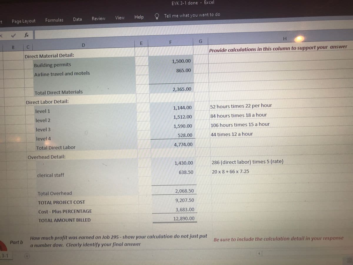 EYK 3-1 done
Excel
115
Formulas
Data
Review
View
Help
Tell me what you want to cdo
rt
Page Layout
H.
Provide calculations in this column to support your answer
Direct Material Detail:
Building permits
1,500.00
Airline travel and motels
865.00
Total Direct Materials
2,365.00
Direct Labor Detail:
level 1
1,144.00
52 hours times 22 per hour
level 2
1,512.00
84 hours times 18 a hour
level 3
1,590.00
106 hours times 15 a hour
level 4
528.00
44 times 12 a hour
Total Direct Labor
4,774.00
Overhead Detail:
1,430.00
286 (direct labor) times 5 (rate)
clerical staff
638.50
20 x 8+66 x 7.25
Total Overhead
2,068.50
TOTAL PROJECT COST
9,207.50
Cost- Plus PERCENTAGE
3,683.00
TOTAL AMOUNT BILLED
12,890.00
How much profit was earned on Job 295- show your calculation do not just put
Part b
a number dow. Clearly identify your final answer
Be sure to include the calculation detail in your respose
3-1
