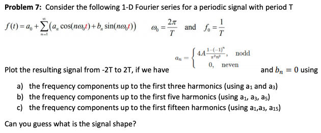 Problem 7: Consider the following 1-D Fourier series for a periodic signal with period T
1
f() = a, +E(a, cos(no,t) + b, sin(no,t))
O, =
T
and fo =
T
44-1)"
nodd
an =
0, пeven
Plot the resulting signal from -2T to 2T, if we have
and b, = 0 using
a) the frequency components up to the first three harmonics (using a1 and a3)
b) the frequency components up to the first five harmonics (using a1, a3, as)
c) the frequency components up to the first fifteen harmonics (using a1,a3, ais)
Can you guess what is the signal shape?
