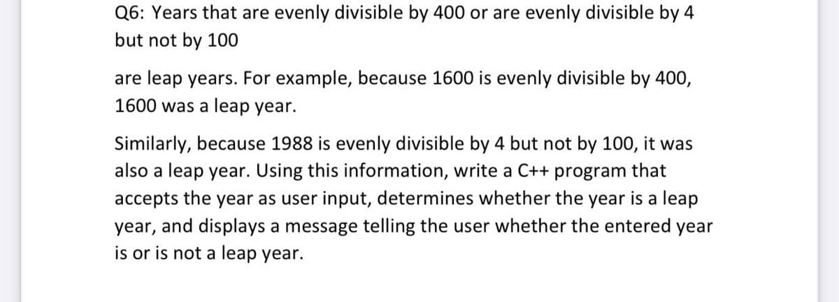 Q6: Years that are evenly divisible by 400 or are evenly divisible by 4
but not by 100
are leap years. For example, because 1600 is evenly divisible by 400,
1600 was a leap year.
Similarly, because 1988 is evenly divisible by 4 but not by 100, it was
also a leap year. Using this information, write a C++ program that
accepts the year as user input, determines whether the year is a leap
year, and displays a message telling the user whether the entered year
is or is not a leap year.
