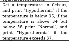 Get a temperature in Celsius,
and print "Hypothermia" if the
temperature is below 35, if the
temperature is above 34 but
below 38 print "Normal", and
print "Hyperthermia" if the
temperature exceeds 37.
