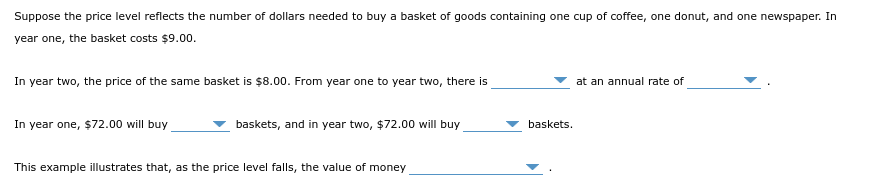 Suppose the price level reflects the number of dollars needed to buy a basket of goods containing one cup of coffee, one donut, and one newspaper. In
year one, the basket costs $9.00.
In year two, the price of the same basket is $8.00. From year one to year two, there is
In year one, $72.00 will buy
baskets, and in year two, $72.00 will buy
This example illustrates that, as the price level falls, the value of money
baskets.
at an annual rate of