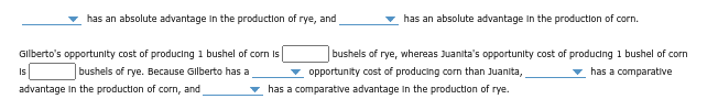 has an absolute advantage in the production of rye, and
Gilberto's opportunity cost of producing 1 bushel of corn is
bushels of rye. Because Gilberto has a
advantage in the production of corn, and
Is
has an absolute advantage in the production of corn.
bushels of rye, whereas Juanita's opportunity cost of producing 1 bushel of corn
▾ opportunity cost of producing corn than Juanita,
has a comparative
has a comparative advantage in the production of rye.