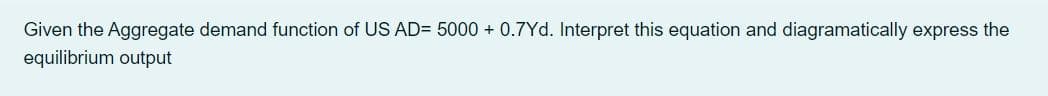 Given the Aggregate demand function of US AD= 5000 + 0.7Yd. Interpret this equation and diagramatically express the
equilibrium output
