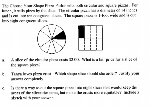 The Choose Your Shape Pizza Parlor sells both circular and square pizzas. For
lunch, it sells pizza by the slice. The circular pizza has a diameter of 14 inches
and is cut into ten congruent slices. The square pizza is l-foot wide and is cut
into eight congruent slices.
A slice of the circular pizza costs $2.00. What is a fair price for a slice of
the square pizza?
а.
b. Tanya loves pizza crust. Which shape slice should she order? Justify your
answer completely.
Is there a way to cut the square pizza into eight slices that would keep the
areas of the slices the same, but make the crusts more equitable? Include a
sketch with your answer.
с.
