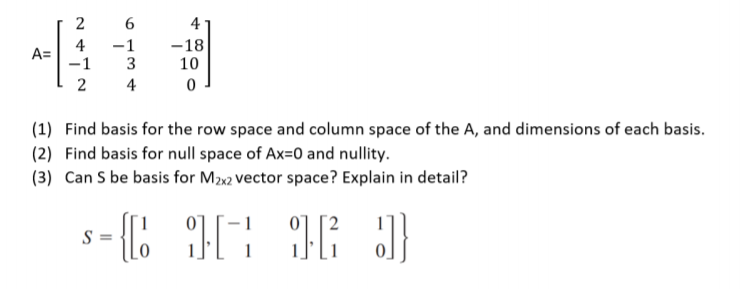 2
6
4
4
A=
-1
-1
-18
10
2
4
(1) Find basis for the row space and column space of the A, and dimensions of each basis.
(2) Find basis for null space of Ax=0 and nullity.
(3) Can S be basis for M2x2 vector space? Explain in detail?
- 1
S =
