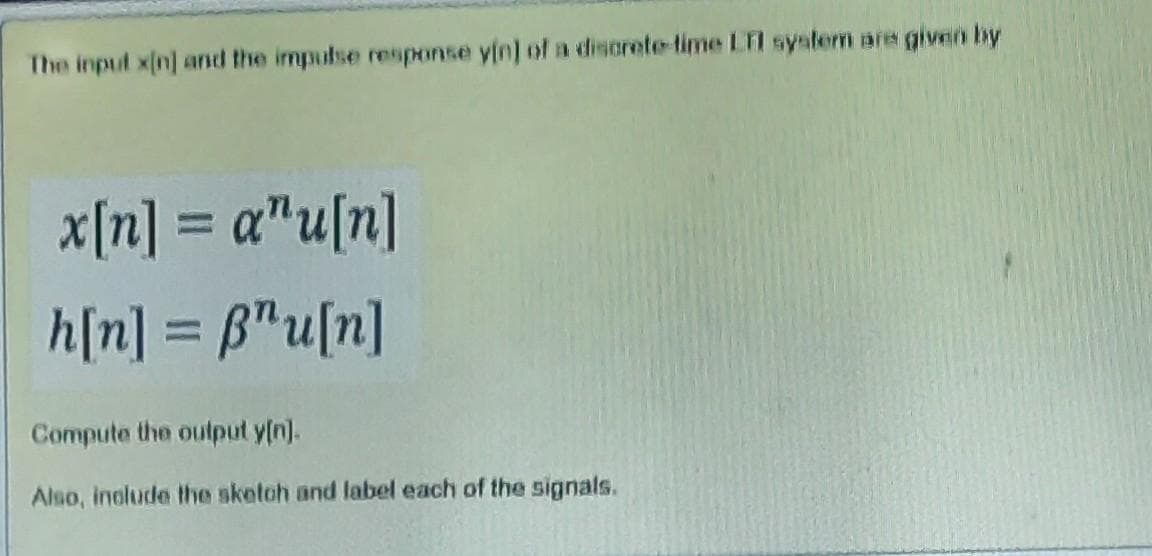 The input x(nj and the impulse response yin] of a disorete-time LTI system are given by
x[n] = a"u[n]
h[n] = B"u[n]
%3D
Compute the output y[n).
Also, inolude the sketah and label each of the signals.
