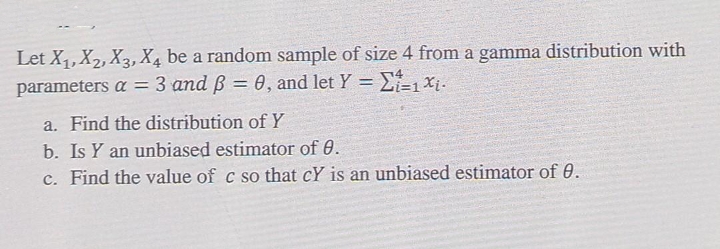 Let X1,X2, X3, X4 be a random sample of size 4 from a gamma distribution with
parameters a = 3 and ß = 0, and let Y = E-1 xj.
a. Find the distribution ofY
b. Is Y an unbiased estimator of 0.
c. Find the value of c so that cY is an unbiased estimator of 0.
