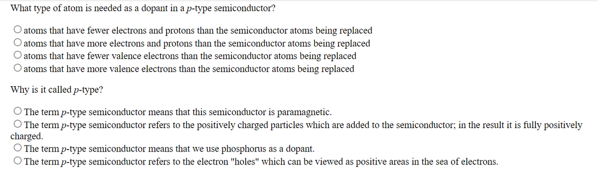 What type of atom is needed as a dopant in a p-type semiconductor?
atoms that have fewer electrons and protons than the semiconductor atoms being replaced
atoms that have more electrons and protons than the semiconductor atoms being replaced
O atoms that have fewer valence electrons than the semiconductor atoms being replaced
atoms that have more valence electrons than the semiconductor atoms being replaced
Why is it called p-type?
The term p-type semiconductor means that this semiconductor is paramagnetic.
O The term p-type semiconductor refers to the positively charged particles which are added to the semiconductor; in the result it is fully positively
charged.
O The term p-type semiconductor means that we use phosphorus as a dopant.
O The term p-type semiconductor refers to the electron "holes" which can be viewed as positive areas in the sea of electrons.

