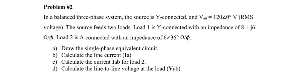 Problem #2
In a balanced three-phase system, the source is Y-connected, and Van = 12020° V (RMS
voltage). The source feeds two loads. Load 1 is Y-connected with an impedance of 8 +j6
2/4. Load 2 is A-connected with an impedance of 6236° №/p.
a) Draw the single-phase equivalent circuit.
b) Calculate the line current (Ia)
c) Calculate the current Iab for load 2.
d) Calculate the line-to-line voltage at the load (Vab)