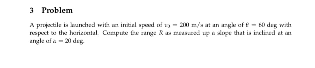Problem
3
A projectile is launched with an initial speed of vo = 200 m/s at an angle of 0 = 60 deg with
respect to the horizontal. Compute the range R as measured up a slope that is inclined at an
angle of a = 20 deg.