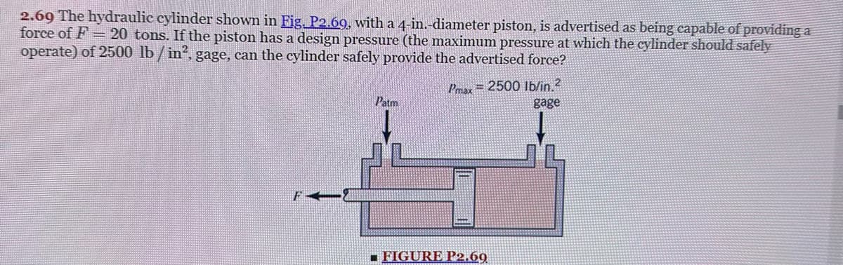 2.69 The hydraulic cylinder shown in Fig. P2.69, with a 4-in.-diameter piston, is advertised as being capable of providing a
force of F= 20 tons. If the piston has a design pressure (the maximum pressure at which the cylinder should safely
operate) of 2500 lb/in², gage, can the cylinder safely provide the advertised force?
F
Patm
Pmax= 2500 lb/in. 2
gage
FIGURE P2.69