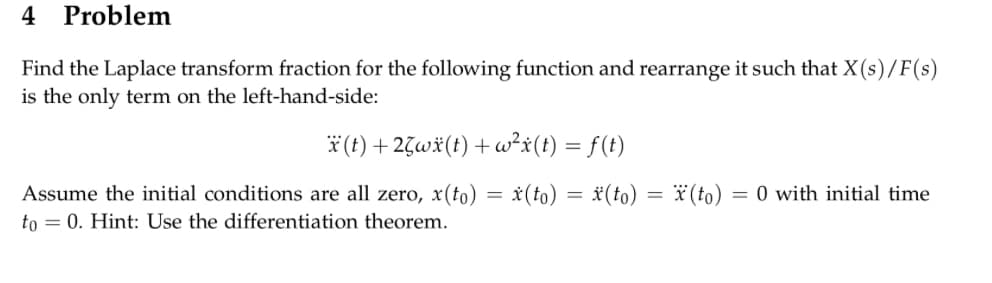 4 Problem
Find the Laplace transform fraction for the following function and rearrange it such that X(s)/F(s)
is the only term on the left-hand-side:
x(t) + 25wx (t) +w²x(t) = f(t)
Assume the initial conditions are all zero, x(to) = x(to)= (to) = x (to) = 0 with initial time
to = 0. Hint: Use the differentiation theorem.