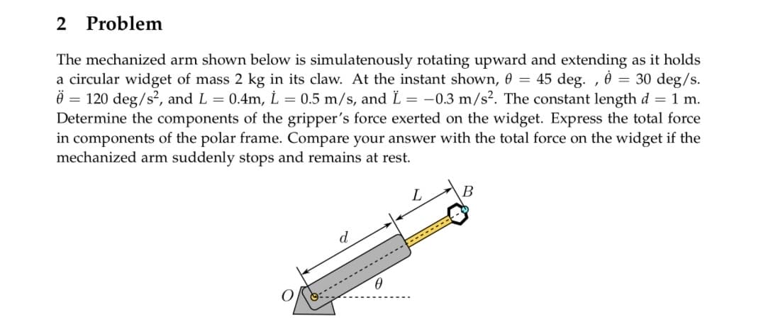 2 Problem
The mechanized arm shown below is simulatenously rotating upward and extending as it holds
a circular widget of mass 2 kg in its claw. At the instant shown, 0 = 45 deg., 0 = 30 deg/s.
* = 120 deg/s², and L = 0.4m, L = 0.5 m/s, and Ï = -0.3 m/s². The constant length d = 1 m.
Determine the components of the gripper's force exerted on the widget. Express the total force
in components of the polar frame. Compare your answer with the total force on the widget if the
mechanized arm suddenly stops and remains at rest.
0
L
-----
B