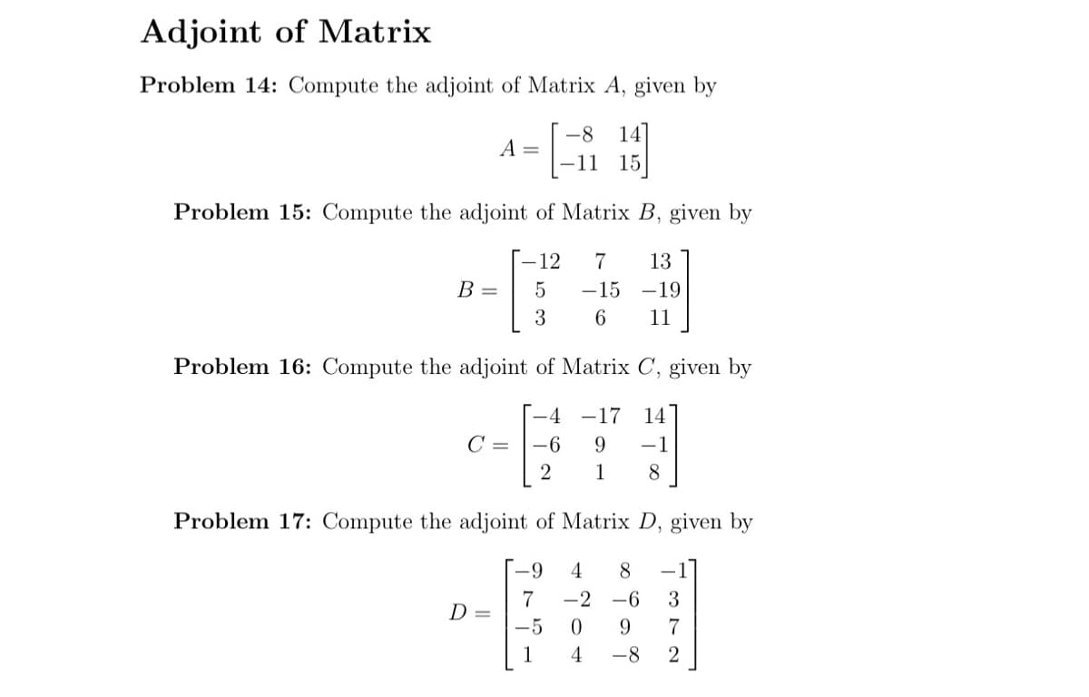 Adjoint of Matrix
Problem 14: Compute the adjoint of Matrix A, given by
-8 14
-11 15
B =
A
Problem 15: Compute the adjoint of Matrix B, given by
-12 7 13
5
-15 -19
3
6 11
=
D=
Problem 16: Compute the adjoint of Matrix C, given by
-4
-17 14
9 −1
C = -6
2
1
8
Problem 17: Compute the adjoint of Matrix D, given by
-9 4 8
7 -2 -6
-5
9
-8
204
372