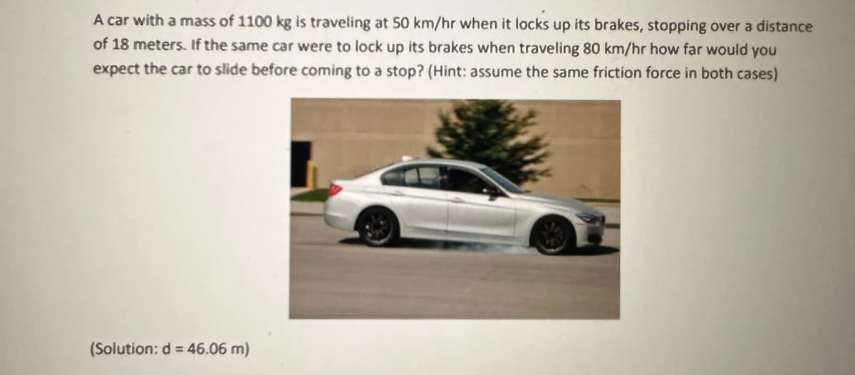 A car with a mass of 1100 kg is traveling at 50 km/hr when it locks up its brakes, stopping over a distance
of 18 meters. If the same car were to lock up its brakes when traveling 80 km/hr how far would you
expect the car to slide before coming to a stop? (Hint: assume the same friction force in both cases)
(Solution: d = 46.06 m)