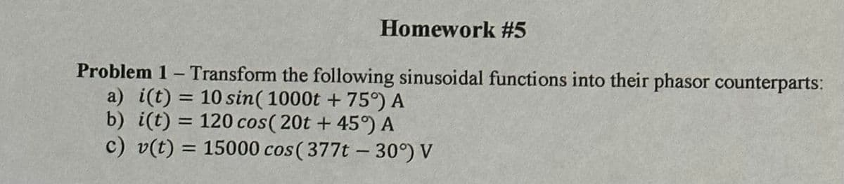 Homework #5
Problem 1 - Transform the following sinusoidal functions into their phasor counterparts:
a) i(t) = 10 sin(1000t + 75°) A
b) i(t) = 120 cos (20t + 45°) A
c) v(t) = 15000 cos (377t - 30°) V