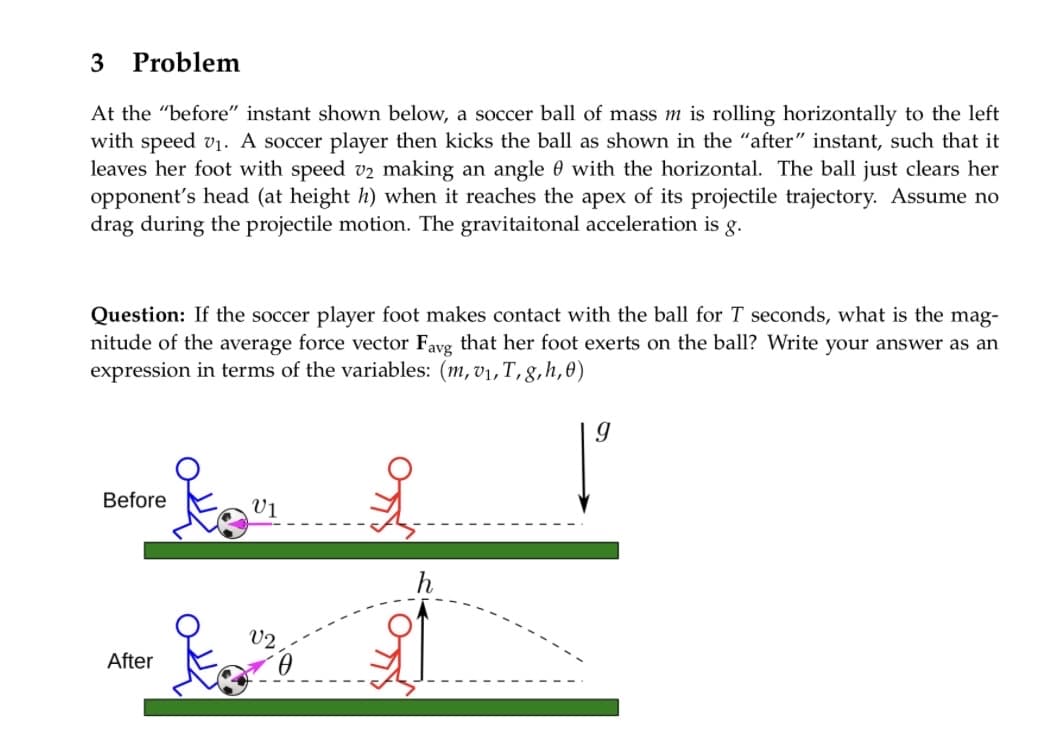 3 Problem
At the "before" instant shown below, a soccer ball of mass m is rolling horizontally to the left
with speed v₁. A soccer player then kicks the ball as shown in the "after" instant, such that it
leaves her foot with speed v2 making an angle with the horizontal. The ball just clears her
opponent's head (at height h) when it reaches the apex of its projectile trajectory. Assume no
drag during the projectile motion. The gravitaitonal acceleration is g.
Question: If the soccer player foot makes contact with the ball for T seconds, what is the mag-
nitude of the average force vector Favg that her foot exerts on the ball? Write your answer as an
expression in terms of the variables: (m, v₁,T, g, h,0)
-te
Before
After
V1
V2
0
i
h
9