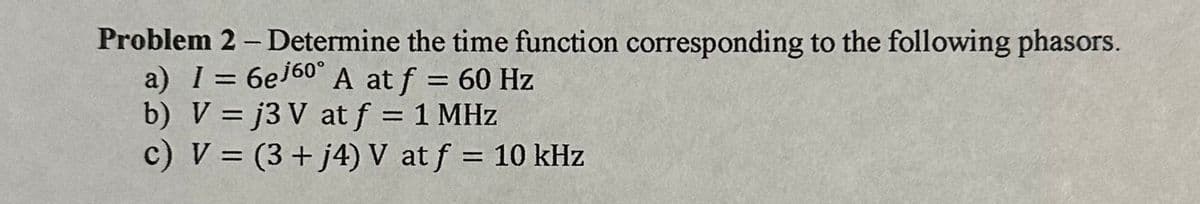 Problem 2 - Determine the time function corresponding to the following phasors.
a) I = 6ej60° A at f = 60 Hz
b) V =j3 V at f = 1 MHz
c) V = (3 + j4) V at f = 10 kHz