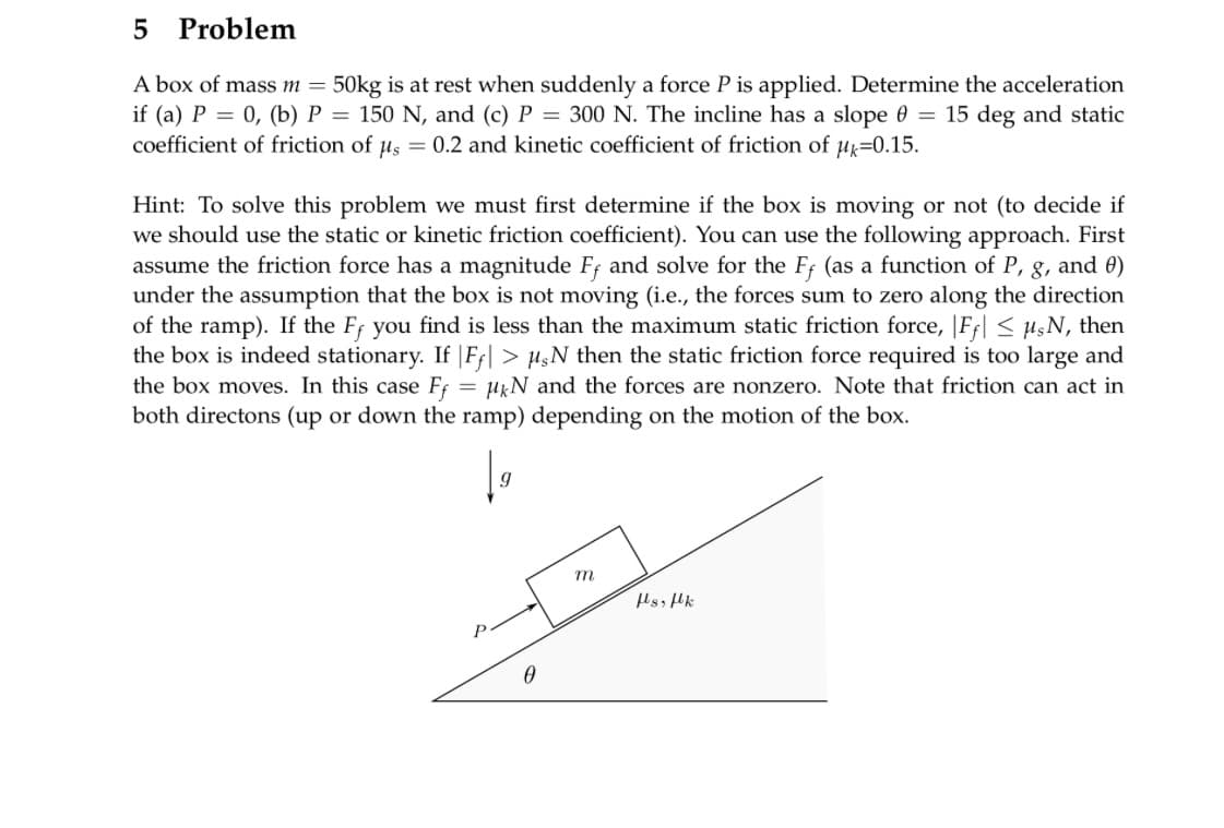 5 Problem
A box of mass m = 50kg is at rest when suddenly a force P is applied. Determine the acceleration
if (a) P = 0, (b) P = 150 N, and (c) P = 300 N. The incline has a slope 0 = 15 deg and static
coefficient of friction of μs = 0.2 and kinetic coefficient of friction of μk=0.15.
Hint: To solve this problem we must first determine if the box is moving or not (to decide if
we should use the static or kinetic friction coefficient). You can use the following approach. First
assume the friction force has a magnitude Ff and solve for the Ff (as a function of P, g, and 0)
under the assumption that the box not moving (i.e., the forces sum to zero along the direction
of the ramp). If the Ff you find is less than the maximum static friction force, Ff ≤ μsN, then
the box is indeed stationary. If |Fƒ| > 1,N then the static friction force required is too large and
the box moves. In this case Ff μKN and the forces are nonzero. Note that friction can act in
both directons (up or down the ramp) depending on the motion of the box.
9
0
m
fs, flk