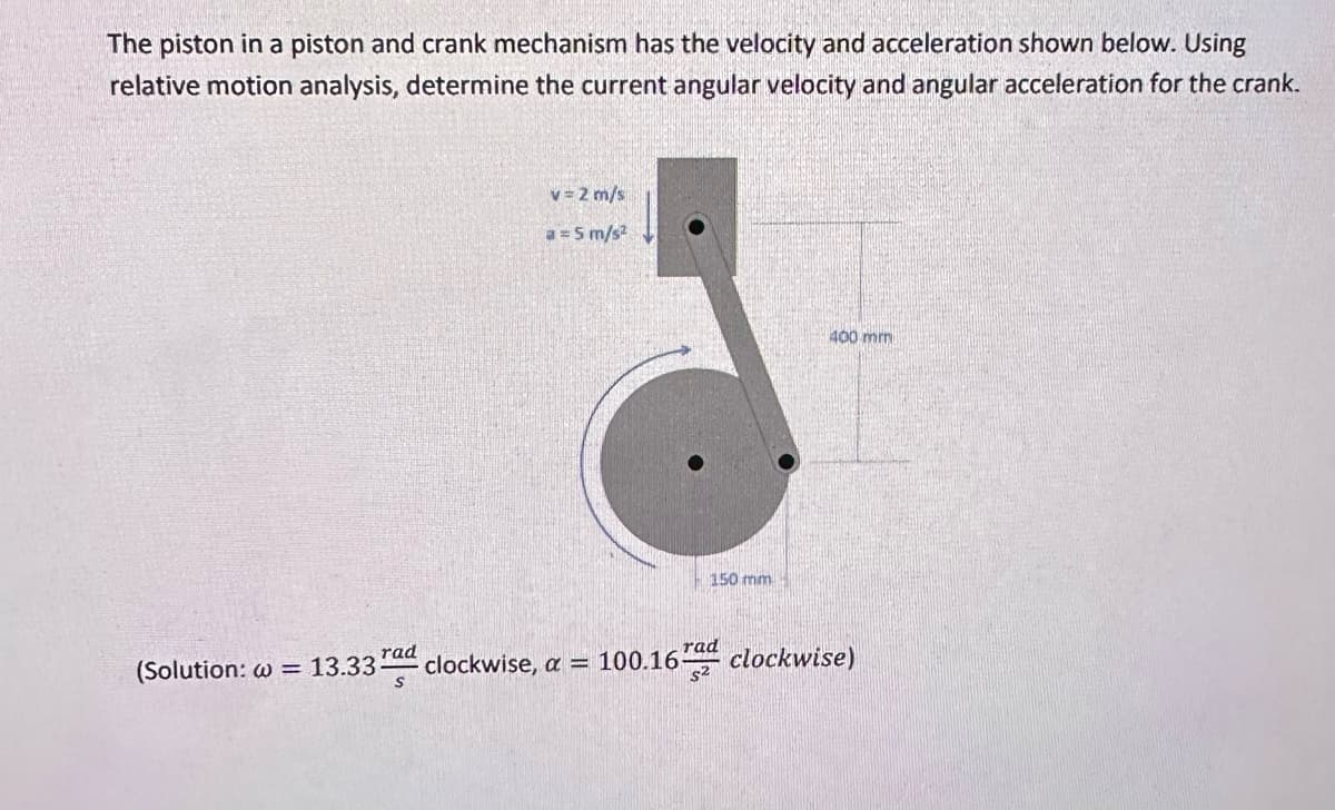 The piston in a piston and crank mechanism has the velocity and acceleration shown below. Using
relative motion analysis, determine the current angular velocity and angular acceleration for the crank.
rad
v=2 m/s
a = 5 m/s²
150 mm
rad
$2
400 mm
(Solution: w = 13.33 clockwise, a = 100.16 clockwise)