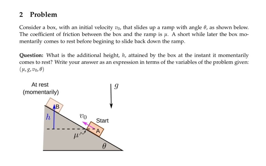 2 Problem
Consider a box, with an initial velocity vo, that slides up a ramp with angle 0, as shown below.
The coefficient of friction between the box and the ramp is μ. A short while later the box mo-
mentarily comes to rest before begining to slide back down the ramp.
Question: What is the additional height, h, attained by the box at the instant it momentarily
comes to rest? Write your answer as an expression in terms of the variables of the problem given:
(μ, g, vo, 0)
At rest
(momentarily)
h
AB
VO
μ^
Start
0