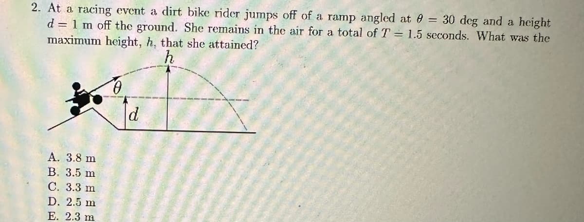 2. At a racing event a dirt bike rider jumps off of a ramp angled at = 30 deg and a height
d = 1 m off the ground. She remains in the air for a total of T = 1.5 seconds. What was the
maximum height, h, that she attained?
h
A. 3.8 m
B. 3.5 m
C. 3.3 m
D. 2.5 m
E. 2.3 m
d