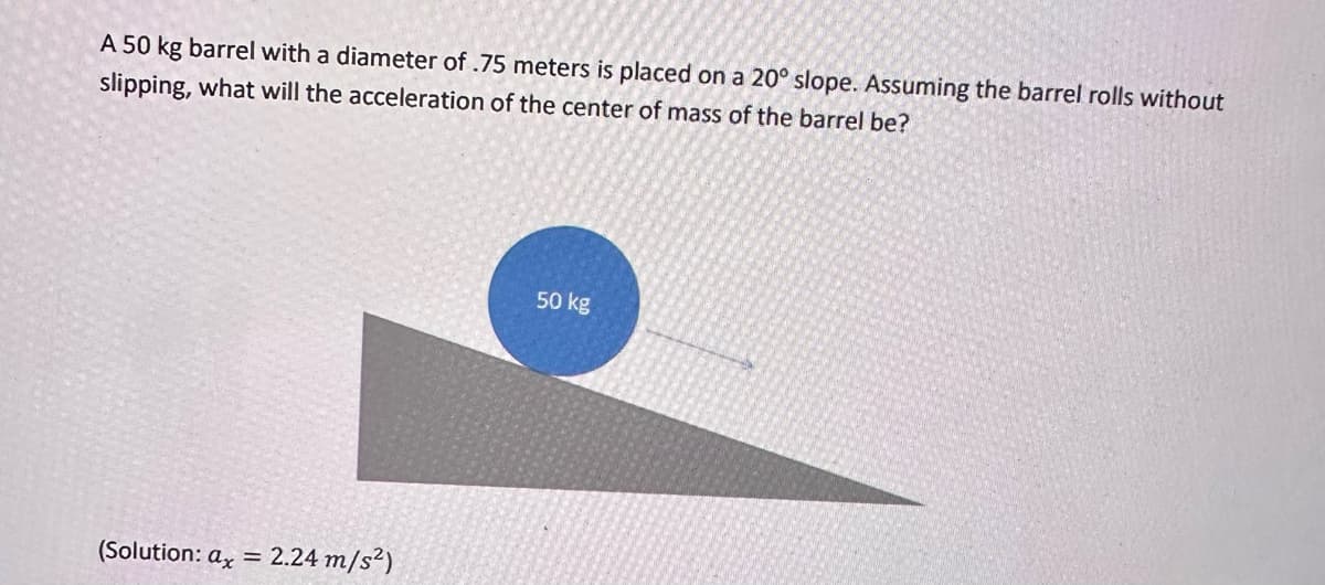 A 50 kg barrel with a diameter of .75 meters is placed on a 20° slope. Assuming the barrel rolls without
slipping, what will the acceleration of the center of mass of the barrel be?
(Solution: ax = 2.24 m/s²)
50 kg