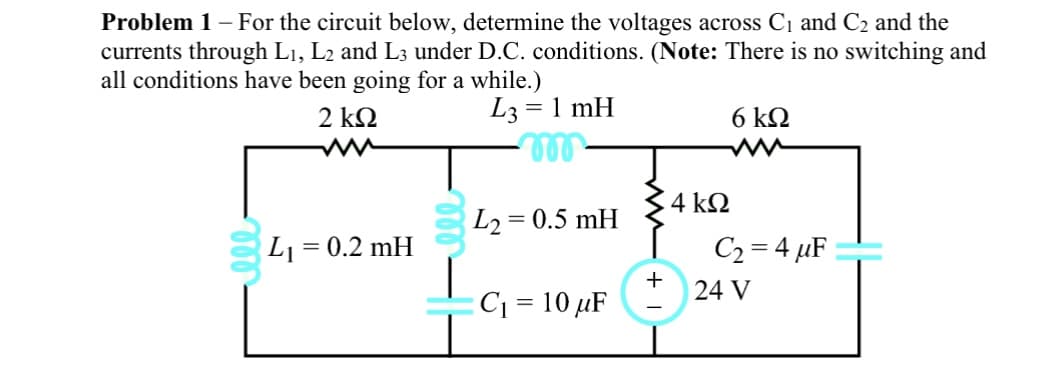 Problem 1 - For the circuit below, determine the voltages across C₁ and C₂ and the
currents through L₁, L2 and L3 under D.C. conditions. (Note: There is no switching and
all conditions have been going for a while.)
2 ΚΩ
L3= 1 mH
m
L2 = 0.5 mH
L₁
= 0.2 mH
C₁ = 10 μF
+
4 ΚΩ
6 kQ
C₂=4 μF
24 V