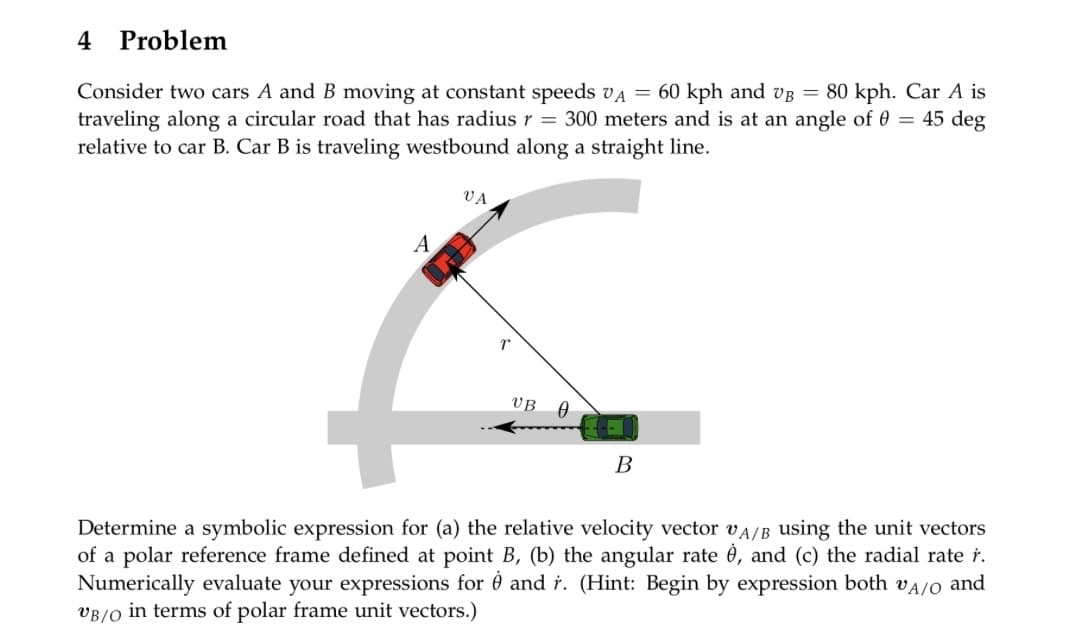 4 Problem
Consider two cars A and B moving at constant speeds VA = 60 kph and VB = 80 kph. Car A is
traveling along a circular road that has radius r = 300 meters and is at an angle of 0 = 45 deg
relative to car B. Car B is traveling westbound along a straight line.
A
VA
r
UB A
B
Determine a symbolic expression for (a) the relative velocity vector A/B using the unit vectors
of a polar reference frame defined at point B, (b) the angular rate è, and (c) the radial rate r.
Numerically evaluate your expressions for and r. (Hint: Begin by expression both VA/O and
VB/O in terms of polar frame unit vectors.)