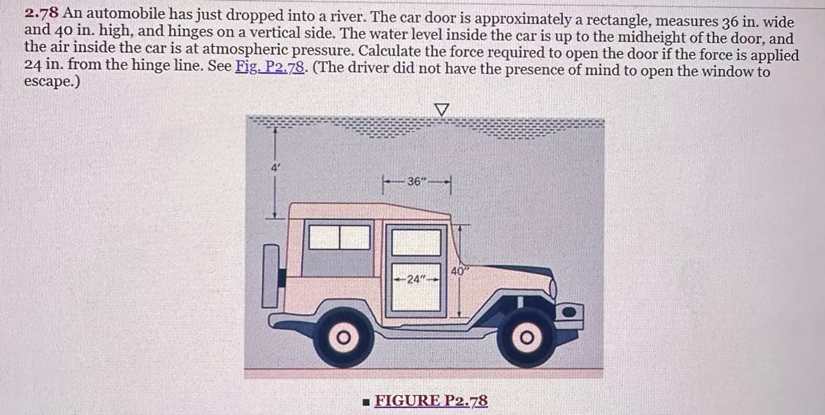 2.78 An automobile has just dropped into a river. The car door is approximately a rectangle, measures 36 in. wide
and 40 in. high, and hinges on a vertical side. The water level inside the car is up to the midheight of the door, and
the air inside the car is at atmospheric pressure. Calculate the force required to open the door if the force is applied
24 in. from the hinge line. See Fig. P2.78. (The driver did not have the presence of mind to open the window to
escape.)
36"
-24"
V
40
■FIGURE P2.78