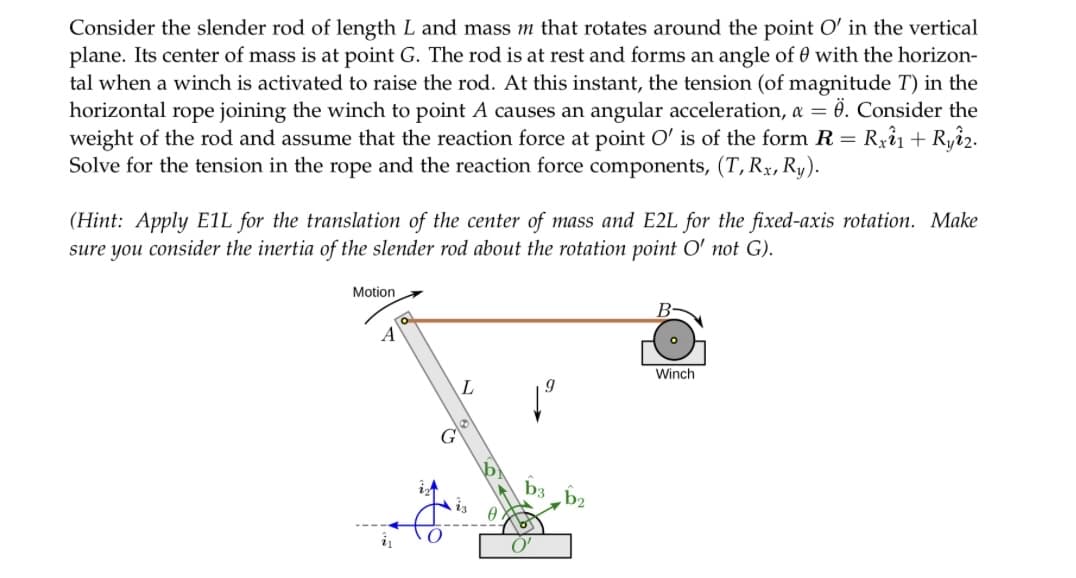 Consider the slender rod of length L and mass m that rotates around the point O' in the vertical
plane. Its center of mass is at point G. The rod is at rest and forms an angle of 0 with the horizon-
tal when a winch is activated to raise the rod. At this instant, the tension (of magnitude T) in the
horizontal rope joining the winch to point A causes an angular acceleration, a = Ö. Consider the
weight of the rod and assume that the reaction force at point O' is of the form R = Rxî1 + Ryî2.
Solve for the tension in the rope and the reaction force components, (T, Rx, Ry).
(Hint: Apply E1L for the translation of the center of mass and E2L for the fixed-axis rotation. Make
sure you consider the inertia of the slender rod about the rotation point O' not G).
Motion
A
o
G
L
O'
B
Winch
