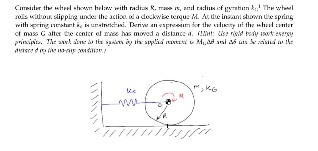 Consider the wheel shown below with radius R, mass m, and radius of gyration ko¹ The wheel
rolls without slipping under the action of a clockwise torque M. At the instant shown the spring
with spring constant ks is unstretched. Derive an expression for the velocity of the wheel center
of mass G after the center of mass has moved a distance d. (Hint: Use rigid body work-energy
principles. The work done to the system by the applied moment is McA0 and A0 can be related to the
distace d by the no-slip condition.)
Us
G
R
M
м, ко
////