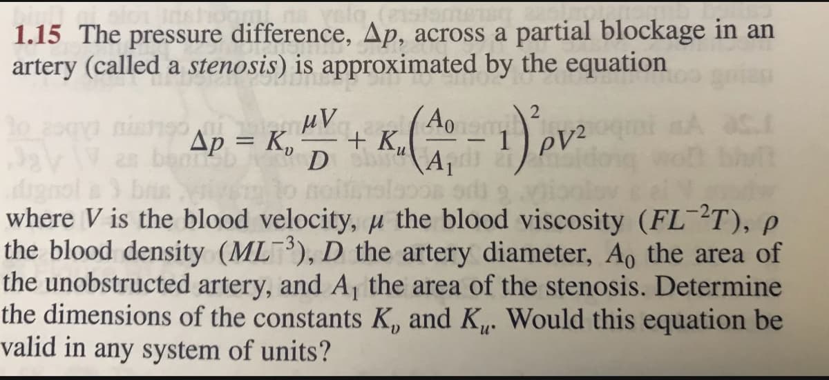 valg, (21535mm
1.15 The pressure difference, Ap, across a partial blockage in an
artery (called a stenosis) is approximated by the equation
μV
Ap - K. 4 + K.(A-1) pv²
= K₂
A s.r
to zogy nish190
32\V as bonb
dignol a 3 basiy
noft
where V is the blood velocity, u the blood viscosity (FL-2T), p
the blood density (ML), D the artery diameter, Ao the area of
the unobstructed artery, and A, the area of the stenosis. Determine
the dimensions of the constants K, and K. Would this equation be
valid in any system of units?