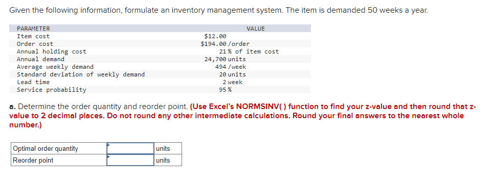 Given the following information, formulate an inventory management system. The item is demanded 50 weeks a year.
PARAMETER
Item cost
Order cost
Annual holding cost
Annual demand
Average weekly demand
Standard deviation of weekly demand.
Lead time.
Service probability
Optimal order quantity
Reorder point
units
units
VALUE
$12.00
$194.00/order
21% of item cost
24,700 units
494 /week
20 units
2 week
95%
a. Determine the order quantity and reorder point. (Use Excel's NORMSINV() function to find your z-value and then round that z-
value to 2 decimal places. Do not round any other intermediate calculations. Round your final answers to the nearest whole
number.)