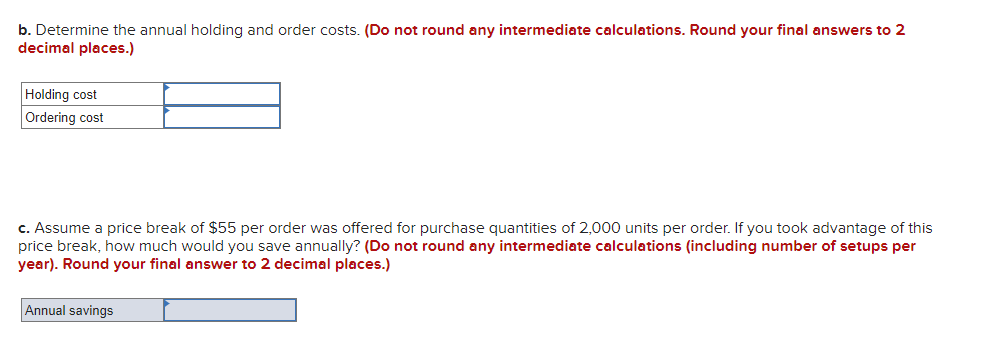 b. Determine the annual holding and order costs. (Do not round any intermediate calculations. Round your final answers to 2
decimal places.)
Holding cost
Ordering cost
c. Assume a price break of $55 per order was offered for purchase quantities of 2,000 units per order. If you took advantage of this
price break, how much would you save annually? (Do not round any intermediate calculations (including number of setups per
year). Round your final answer to 2 decimal places.)
Annual savings