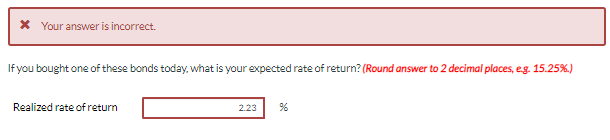 * Your answer is incorrect.
If you bought one of these bonds today, what is your expected rate of return? (Round answer to 2 decimal places, e.g. 15.25%.)
Realized rate of return
2.23
%