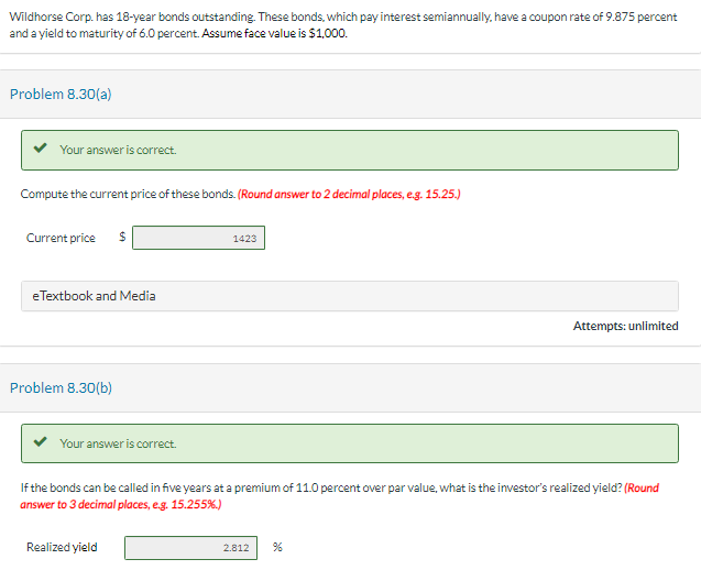 Wildhorse Corp. has 18-year bonds outstanding. These bonds, which pay interest semiannually, have a coupon rate of 9.875 percent
and a yield to maturity of 6.0 percent. Assume face value is $1,000.
Problem 8.30(a)
Your answer is correct.
Compute the current price of these bonds. (Round answer to 2 decimal places, e.g. 15.25.)
Current price $
eTextbook and Media
Problem 8.30(b)
Your answer is correct.
1423
Realized yield
If the bonds can be called in five years at a premium of 11.0 percent over par value, what is the investor's realized yield? (Round
answer to 3 decimal places, e.g. 15.255%.)
Attempts: unlimited
2.812 %