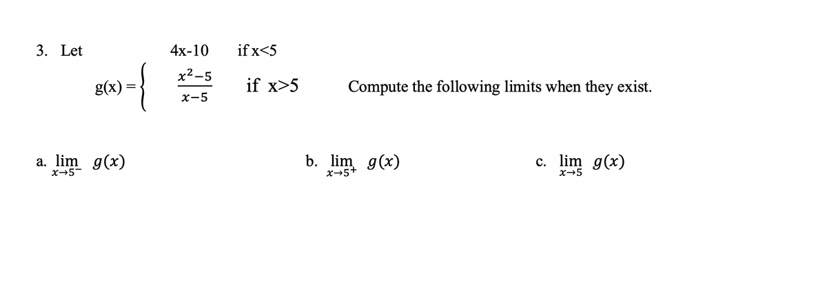 3. Let
4x-10
if x<5
{
х2-5
g(x) =-
if x>5
Compute the following limits when they exist.
х—5
a. lim g(x)
b. lim g(x)
c. lim g(x)
X→5-
x→5+
