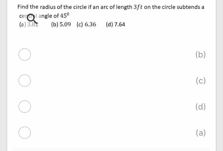 Find the radius of the circle if an arc of length 3ft on the circle subtends a
cerl angle of 45°
(a) 3.82
(b) 5.09 (c) 6.36
(d) 7.64
(b)
(c)
(d)
(a)
O O
O O
