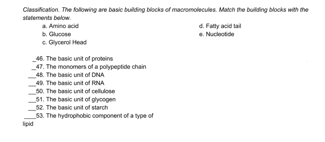 Classification. The following are basic building blocks of macromolecules. Match the building blocks with the
statements below.
d. Fatty acid tail
e. Nucleotide
a. Amino acid
b. Glucose
c. Glycerol Head
46. The basic unit of proteins
47. The monomers of a polypeptide chain
48. The basic unit of DNA
49. The basic unit of RNA
50. The basic unit of cellulose
51. The basic unit of glycogen
52. The basic unit of starch
53. The hydrophobic component of a type of
lipid
