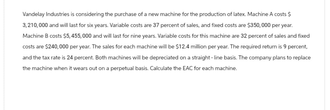 Vandelay Industries is considering the purchase of a new machine for the production of latex. Machine A costs $
3,210,000 and will last for six years. Variable costs are 37 percent of sales, and fixed costs are $350,000 per year.
Machine B costs $5,455,000 and will last for nine years. Variable costs for this machine are 32 percent of sales and fixed
costs are $240,000 per year. The sales for each machine will be $12.4 million per year. The required return is 9 percent,
and the tax rate is 24 percent. Both machines will be depreciated on a straight-line basis. The company plans to replace
the machine when it wears out on a perpetual basis. Calculate the EAC for each machine.