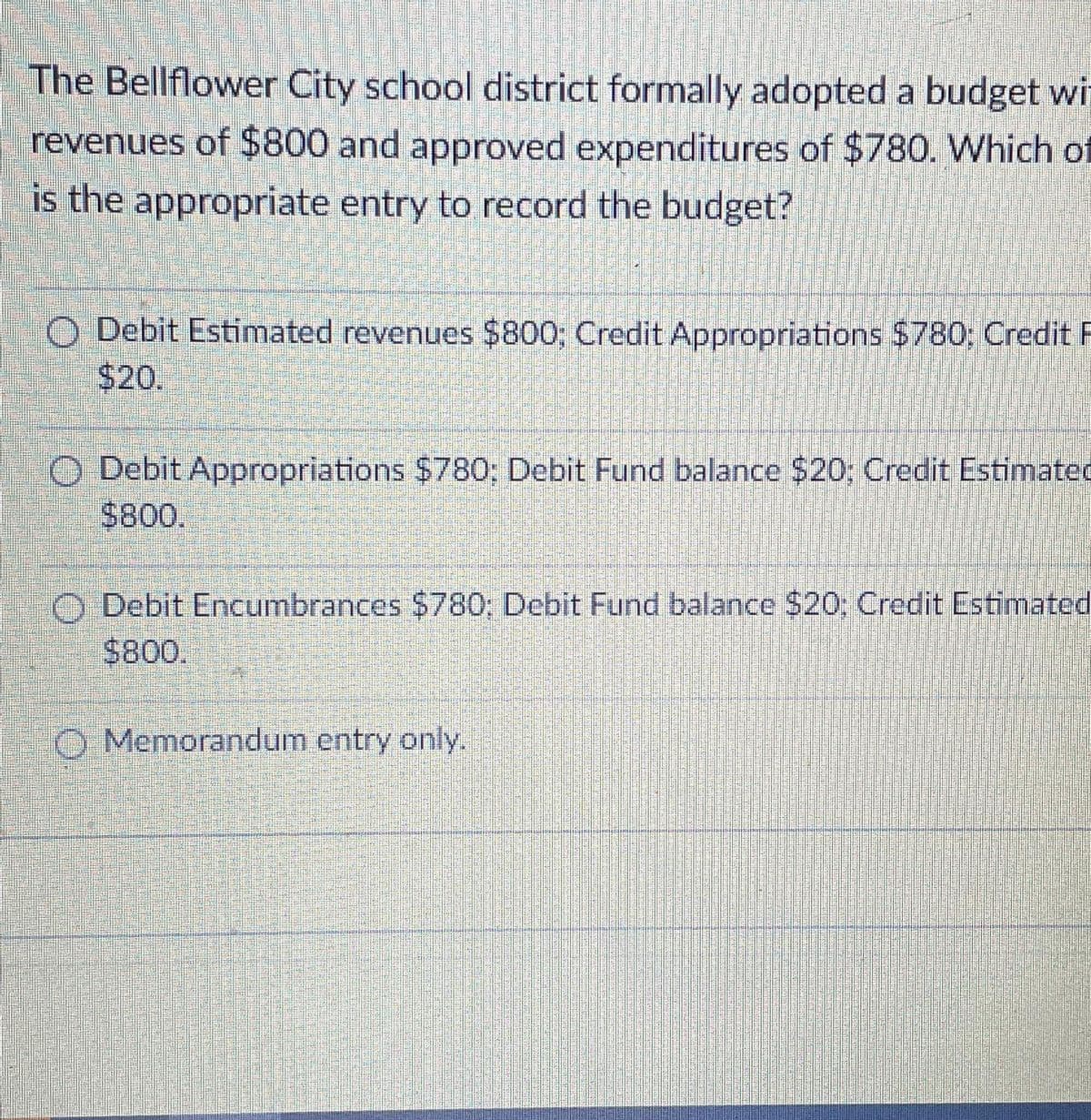 The Bellflower City school district formally adopted a budget wi
revenues of $800 and approved expenditures of $780. Which of
is the appropriate entry to record the budget?
MATER
OLARA
O Debit Estimated revenues $800; Credit Appropriations $780; Credit F
$20.
EFERE
Debit Appropriations $780: Debit Fund balance $20: Credit Estimated
$800.
Debit Encumbrances $780: Debit Fund balance $20; Credit Estimated
$800.
Memorandum entry only.