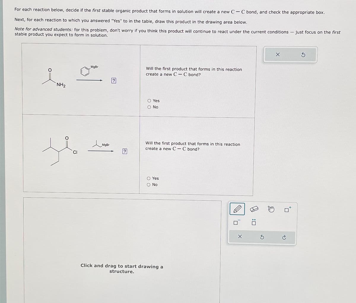 For each reaction below, decide if the first stable organic product that forms in solution will create a new CC bond, and check the appropriate box.
Next, for each reaction to which you answered "Yes" to in the table, draw this product in the drawing area below.
Note for advanced students: for this problem, don't worry if you think this product will continue to react under the current conditions - just focus on the first
stable product you expect to form in solution.
NH2
MgBr
Will the first product that forms in this reaction
create a new CC bond?
1。
MgBr
00
Yes
○ No
?
Will the first product that forms in this reaction
create a new CC bond?
○ Yes
○ No.
Click and drag to start drawing a
structure.
✗
ח'
: