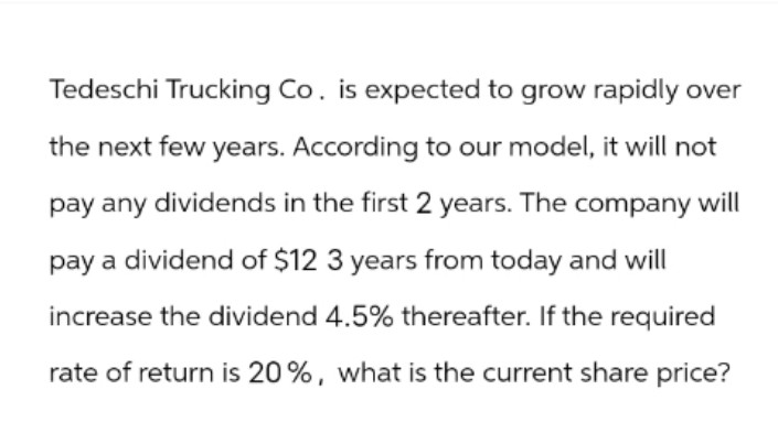 Tedeschi Trucking Co. is expected to grow rapidly over
the next few years. According to our model, it will not
pay any dividends in the first 2 years. The company will
pay a dividend of $12 3 years from today and will
increase the dividend 4.5% thereafter. If the required
rate of return is 20%, what is the current share price?