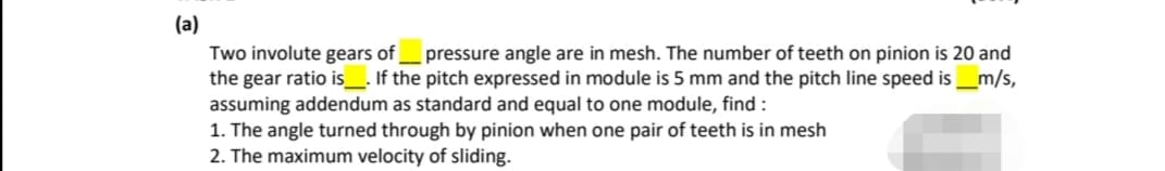 (a)
Two involute gears of
the gear ratio is_. If the pitch expressed in module is 5 mm and the pitch line speed is_m/s,
assuming addendum as standard and equal to one module, find :
1. The angle turned through by pinion when one pair of teeth is in mesh
2. The maximum velocity of sliding.
pressure angle are in mesh. The number of teeth on pinion is 20 and
