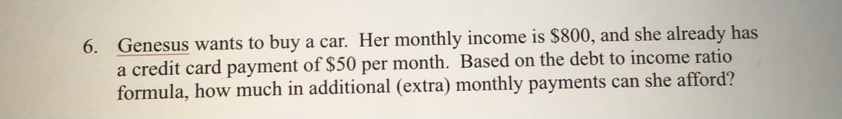 6. Genesus wants to buy a car. Her monthly income is $800, and she already has
a credit card payment of $50 per month. Based on the debt to income ratio
formula, how much in additional (extra) monthly payments can she afford?
