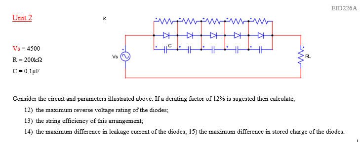 EID226A
Unit 2
R
Vs = 4500
Vs
RL
R= 200k2
C = 0.1µF
Consider the circuit and parameters illustrated above. If a derating factor of 12% is sugested then calculate,
12) the maximum reverse voltage rating of the diodes;
13) the string efficiency of this arrangement;
14) the maximum difference in leakage current of the diodes; 15) the maximum difference in stored charge of the diodes.
