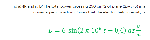 Find a) ER and n, b/ The total power crossing 250 cm^2 of plane (2x+y=5) in a
non-magnetic medium. Given that the electric field intensity is
V
E = 6 sin(2 t 106 t – 0,4) az;
||
m
