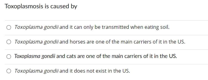 Toxoplasmosis is caused by
O Toxoplasma gondii and it can only be transmitted when eating soil.
Toxoplasma gondii and horses are one of the main carriers of it in the US.
Toxoplasma gondii and cats are one of the main carriers of it in the US.
O Toxoplasma gondii
and it does not exist in the US.
